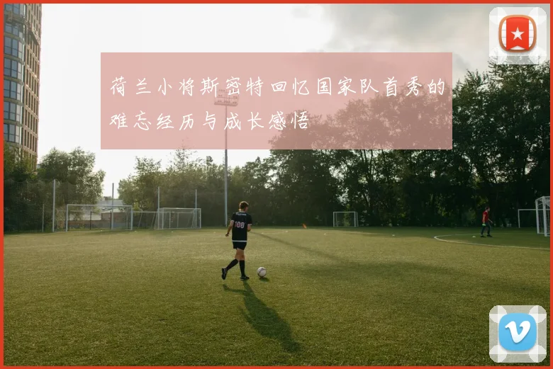 荷兰小将斯密特回忆国家队首秀的难忘经历与成长感悟