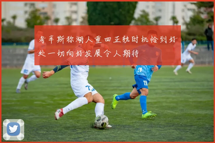 考辛斯称湖人重回正轨时机恰到好处一切向好发展令人期待