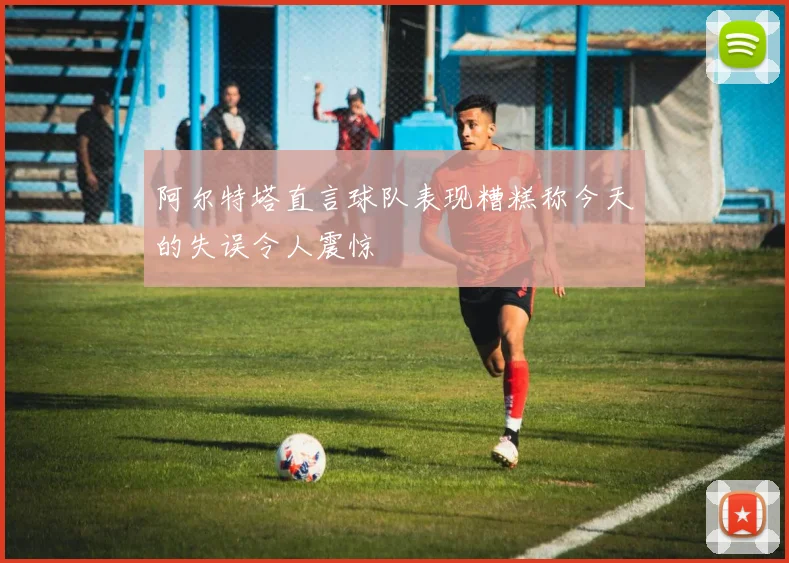 阿尔特塔直言球队表现糟糕称今天的失误令人震惊