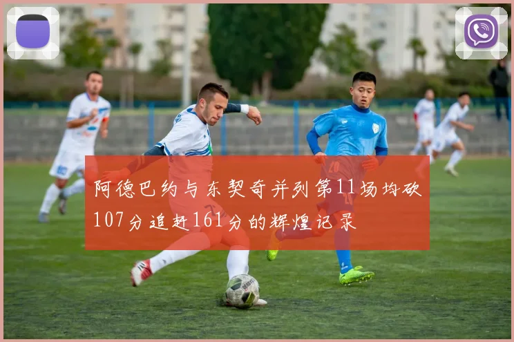 阿德巴约与东契奇并列第11场均砍107分追赶161分的辉煌记录